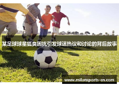 某足球球星狐臭困扰引发球迷热议和讨论的背后故事