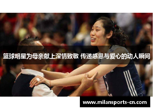 篮球明星为母亲献上深情致敬 传递感恩与爱心的动人瞬间