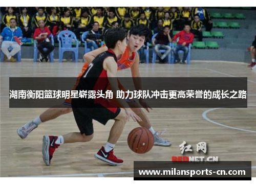 湖南衡阳篮球明星崭露头角 助力球队冲击更高荣誉的成长之路