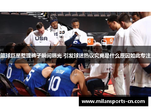篮球巨星整理裤子瞬间曝光 引发球迷热议究竟是什么原因如此专注