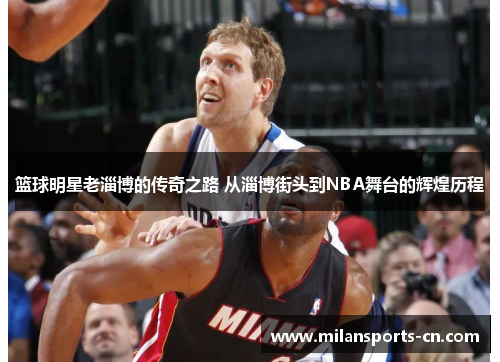 篮球明星老淄博的传奇之路 从淄博街头到NBA舞台的辉煌历程
